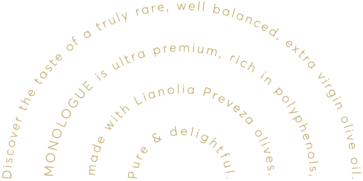 Discover the taste of a truly rare, well balanced, extra virgin olive oil. MONOLOGUE is ultra premium, rich in polyphenols, made with Lianolia Preveza olives. Pure & delightful.